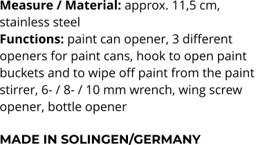 Measure / Material: approx. 11,5 cm,  stainless steel Functions: paint can opener, 3 different  openers for paint cans, hook to open paint  buckets and to wipe off paint from the paint  stirrer, 6- / 8- / 10 mm wrench, wing screw  opener, bottle opener  MADE IN SOLINGEN/GERMANY